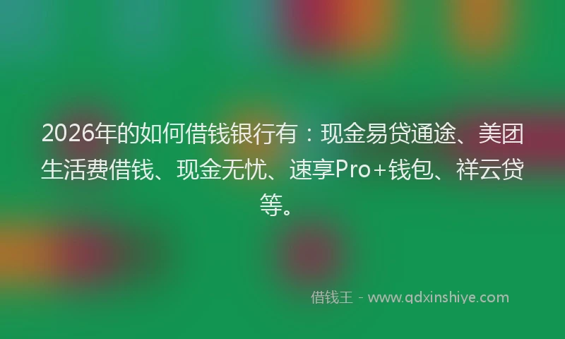 2026年的如何借钱银行有:现金易贷通途、美团生活费借钱、现金无忧、速享Pro+钱包、祥云贷等。