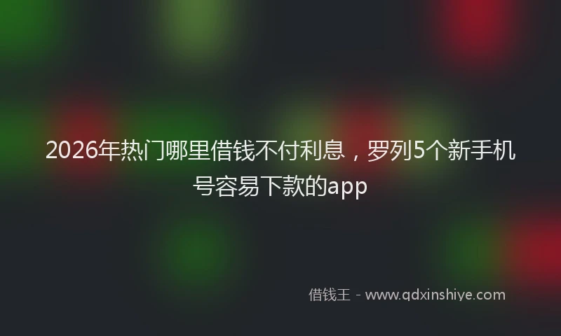 2026年热门哪里借钱不付利息，罗列5个新手机号容易下款的app