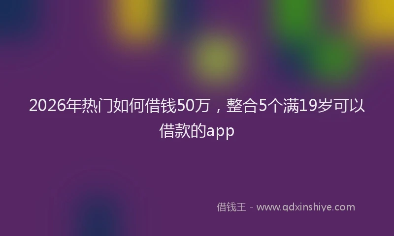 2026年热门如何借钱50万，整合5个满19岁可以借款的app