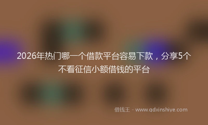2026年热门哪一个借款平台容易下款，分享5个不看征信小额借钱的平台