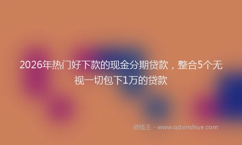 2026年热门好下款的现金分期贷款，整合5个无视一切包下1万的贷款