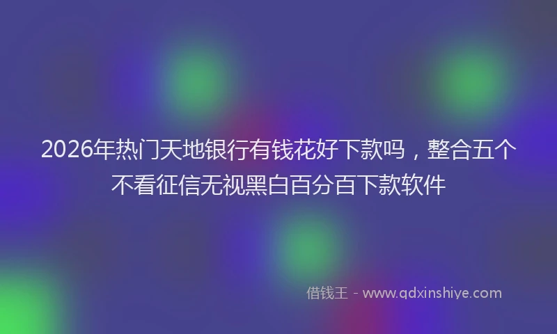 2026年热门天地银行有钱花好下款吗，整合五个不看征信无视黑白百分百下款软件