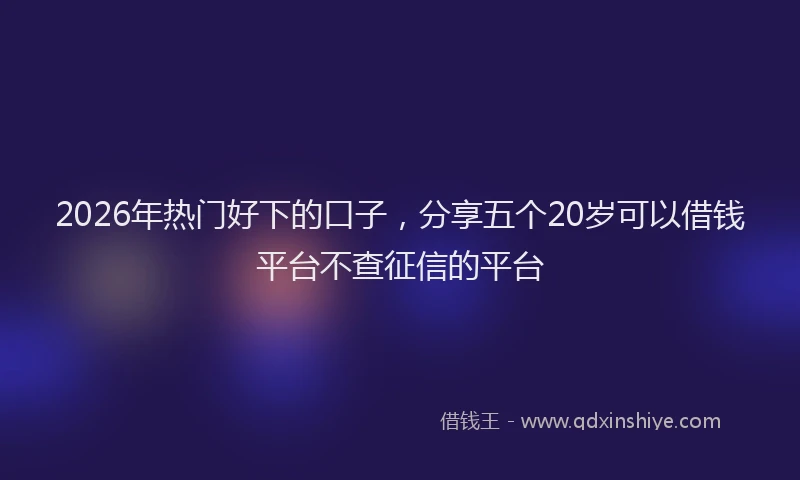 2026年热门好下的口子，分享五个20岁可以借钱平台不查征信的平台