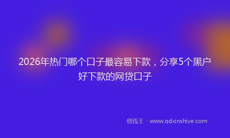 2026年热门哪个口子最容易下款，分享5个黑户好下款的网贷口子