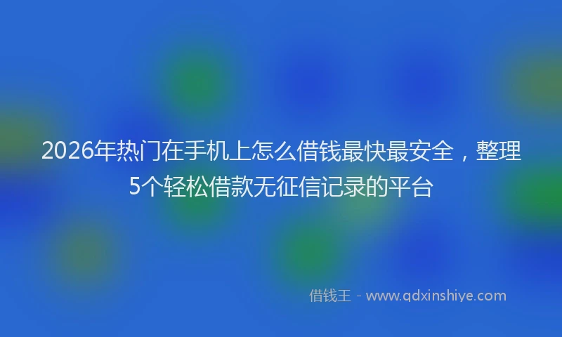 2026年热门在手机上怎么借钱最快最安全，整理5个轻松借款无征信记录的平台