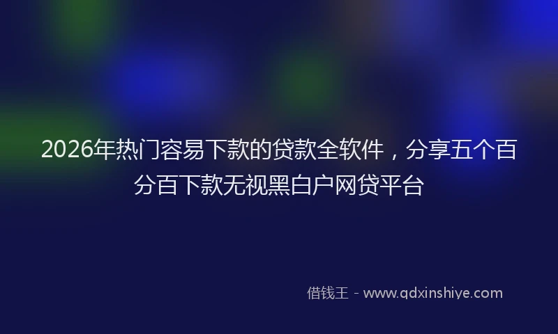 2026年热门容易下款的贷款全软件，分享五个百分百下款无视黑白户网贷平台