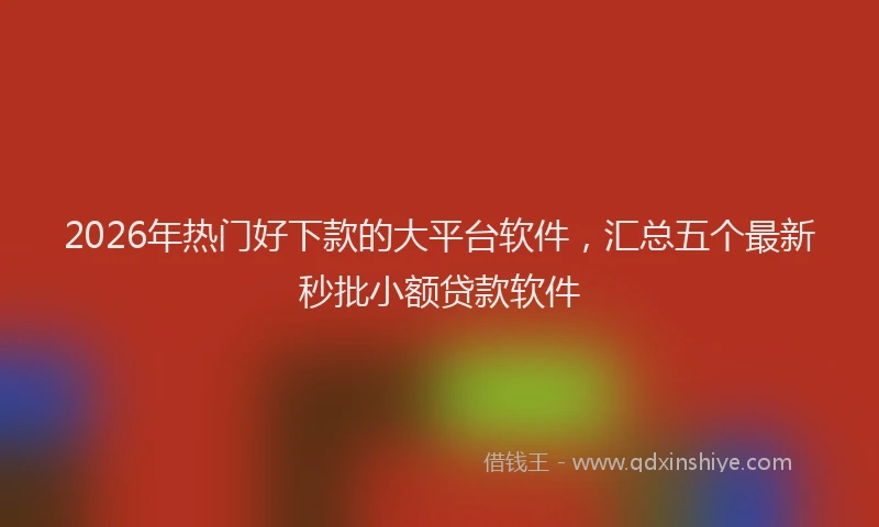 2026年热门好下款的大平台软件，汇总五个最新秒批小额贷款软件