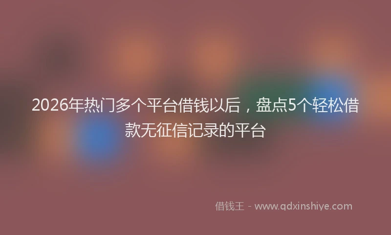 2026年热门多个平台借钱以后，盘点5个轻松借款无征信记录的平台