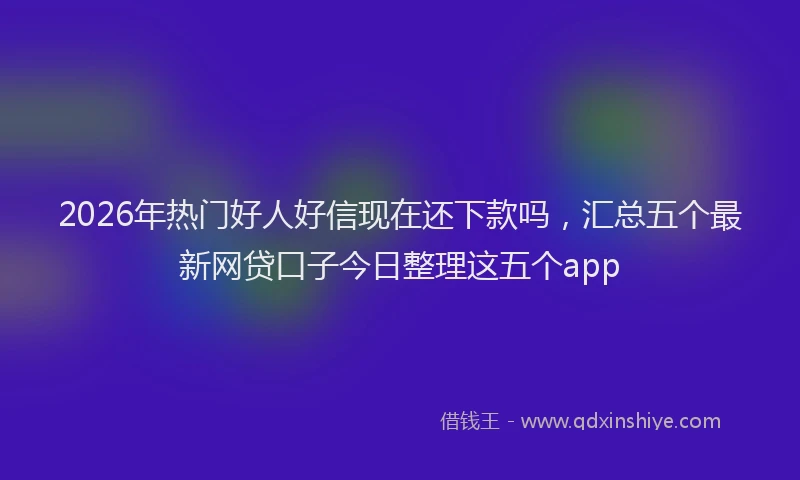 2026年热门好人好信现在还下款吗，汇总五个最新网贷口子今日整理这五个app