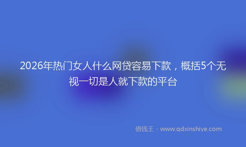 2026年热门女人什么网贷容易下款，概括5个无视一切是人就下款的平台