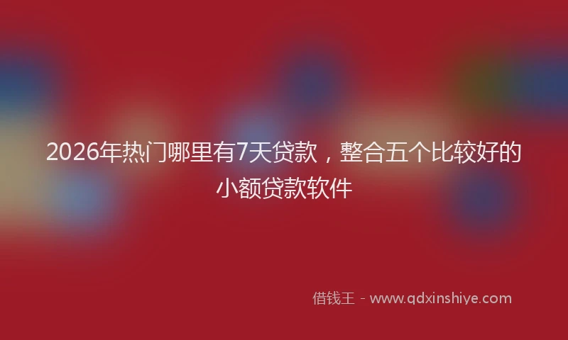2026年热门哪里有7天贷款，整合五个比较好的小额贷款软件