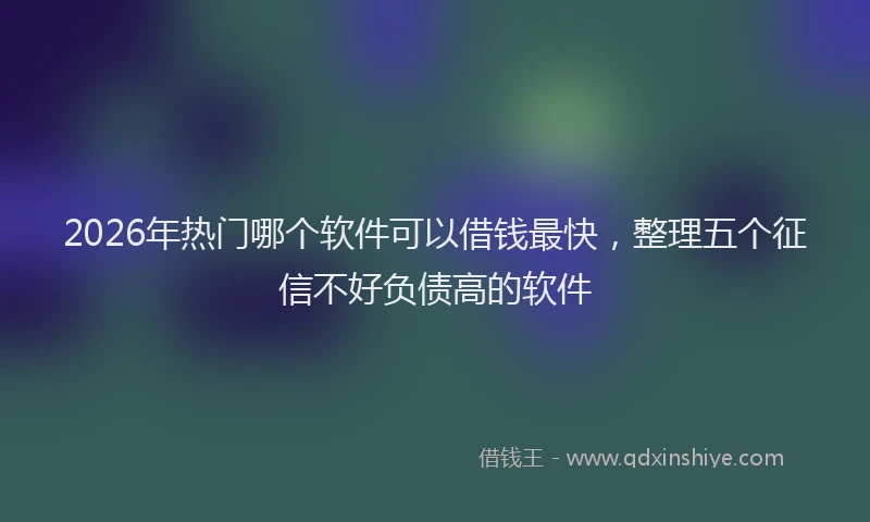 2026年热门哪个软件可以借钱最快，整理五个征信不好负债高的软件