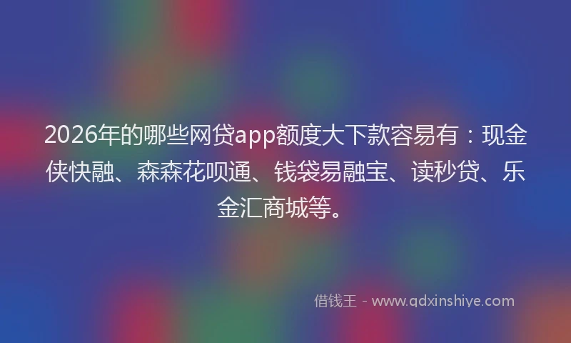 2026年的哪些网贷app额度大下款容易有：现金侠快融、森森花呗通、钱袋易融宝、读秒贷、乐金汇商城等。