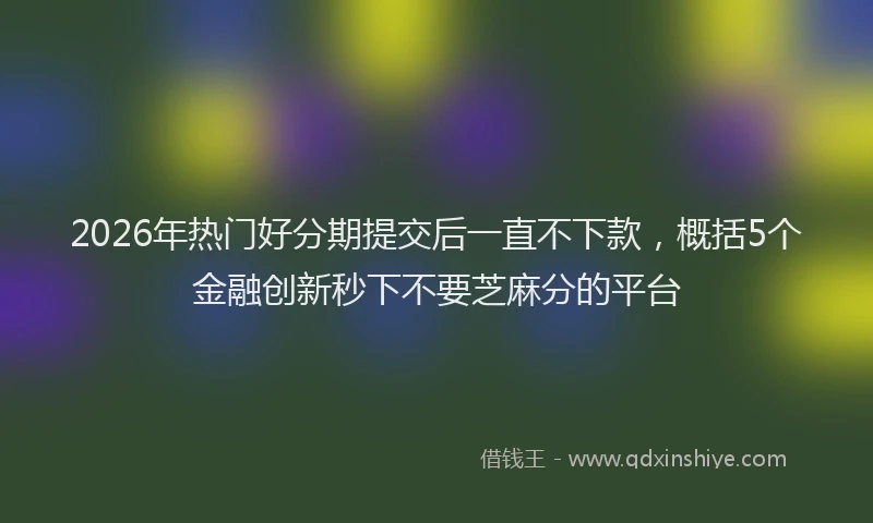 2026年热门好分期提交后一直不下款，概括5个金融创新秒下不要芝麻分的平台
