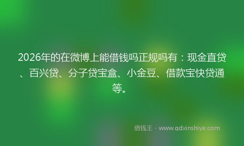 2026年的在微博上能借钱吗正规吗有：现金直贷、百兴贷、分子贷宝盒、小金豆、借款宝快贷通等。