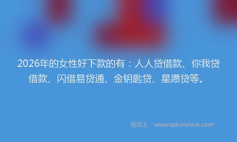 2026年的女性好下款的有：人人贷借款、你我贷借款、闪借易贷通、金钥匙贷、星愿贷等。
