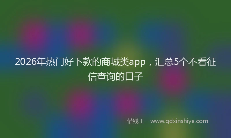 2026年热门好下款的商城类app，汇总5个不看征信查询的口子