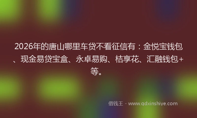 2026年的唐山哪里车贷不看征信有：金悦宝钱包、现金易贷宝盒、永卓易购、桔享花、汇融钱包+等。