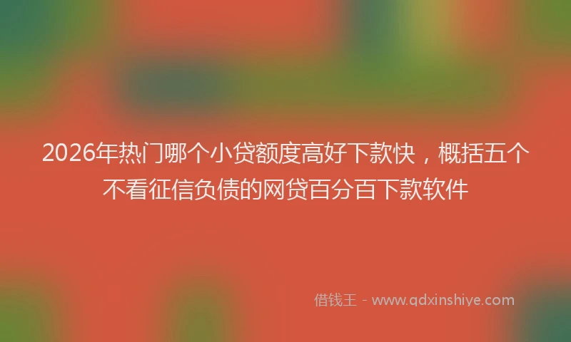 2026年热门哪个小贷额度高好下款快，概括五个不看征信负债的网贷百分百下款软件