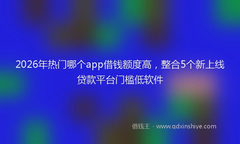 2026年热门哪个app借钱额度高，整合5个新上线贷款平台门槛低软件