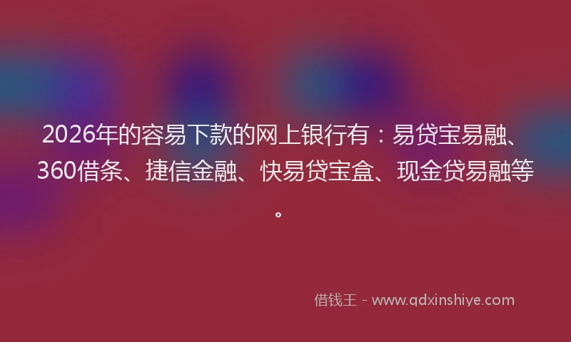 2026年的容易下款的网上银行有：易贷宝易融、360借条、捷信金融、快易贷宝盒、现金贷易融等。