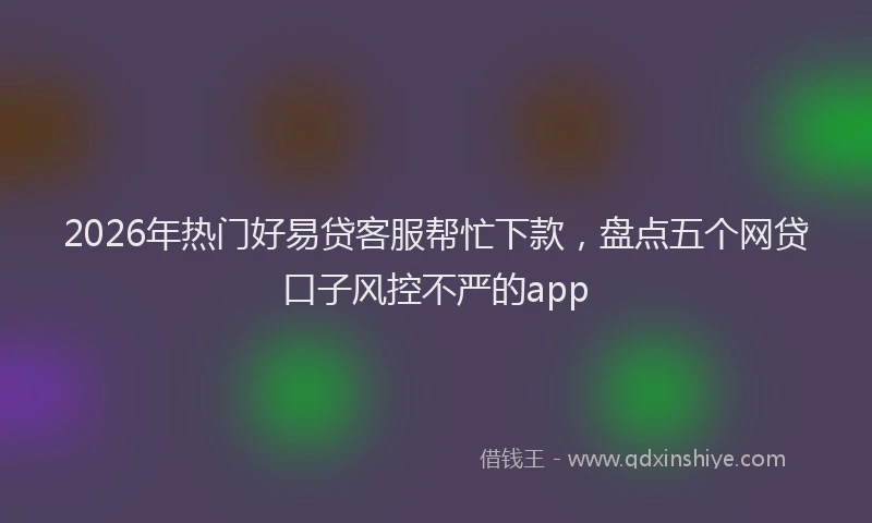 2026年热门好易贷客服帮忙下款，盘点五个网贷口子风控不严的app