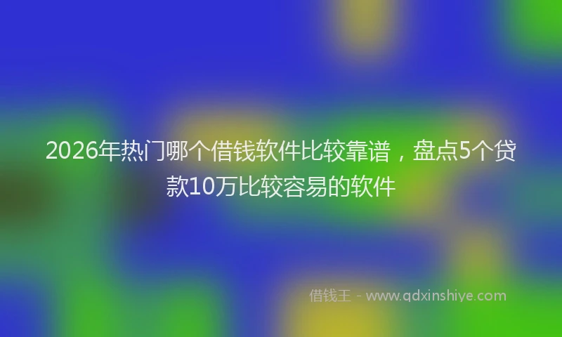 2026年热门哪个借钱软件比较靠谱，盘点5个贷款10万比较容易的软件