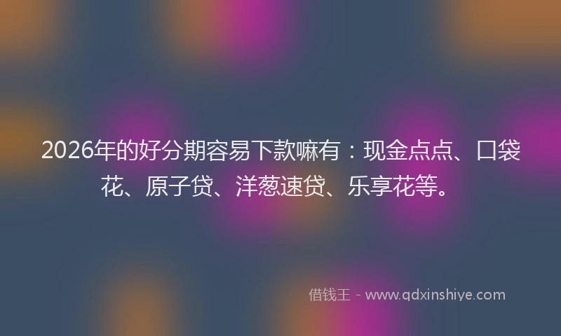 2026年的好分期容易下款嘛有：现金点点、口袋花、原子贷、洋葱速贷、乐享花等。