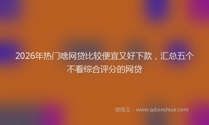 2026年热门啥网贷比较便宜又好下款，汇总五个不看综合评分的网贷