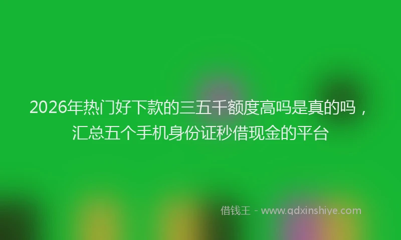 2026年热门好下款的三五千额度高吗是真的吗，汇总五个手机身份证秒借现金的平台