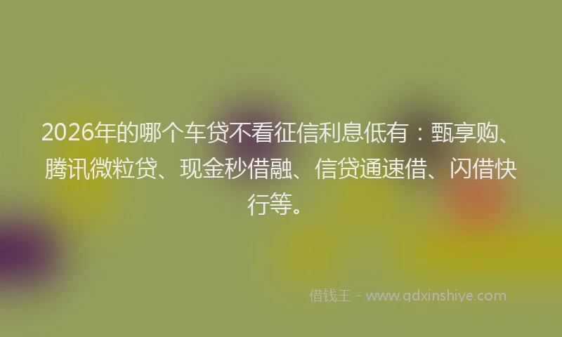 2026年的哪个车贷不看征信利息低有：甄享购、腾讯微粒贷、现金秒借融、信贷通速借、闪借快行等。