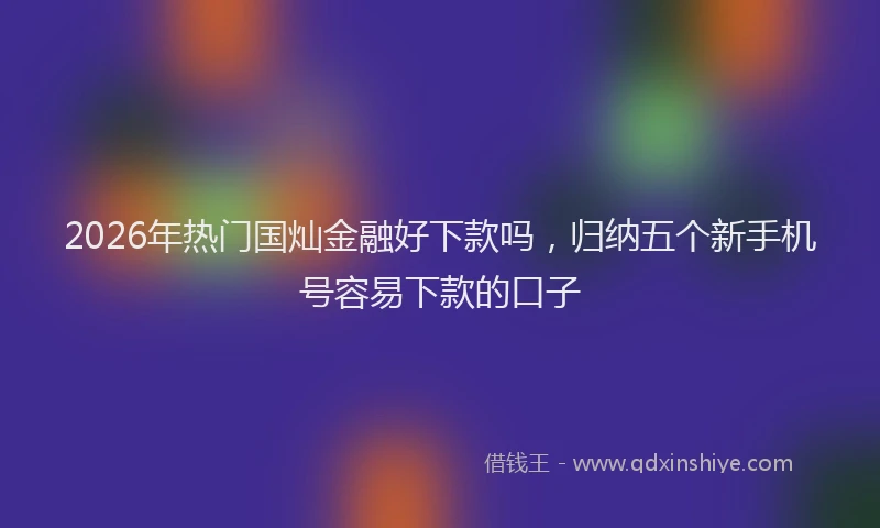 2026年热门国灿金融好下款吗，归纳五个新手机号容易下款的口子