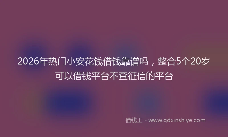2026年热门小安花钱借钱靠谱吗，整合5个20岁可以借钱平台不查征信的平台