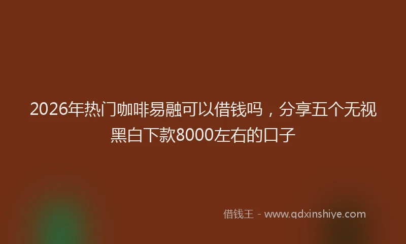 2026年热门咖啡易融可以借钱吗，分享五个无视黑白下款8000左右的口子