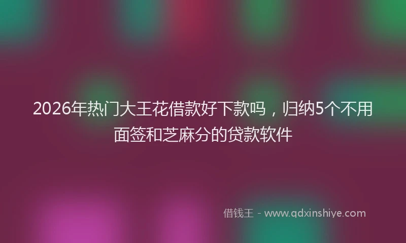 2026年热门大王花借款好下款吗，归纳5个不用面签和芝麻分的贷款软件