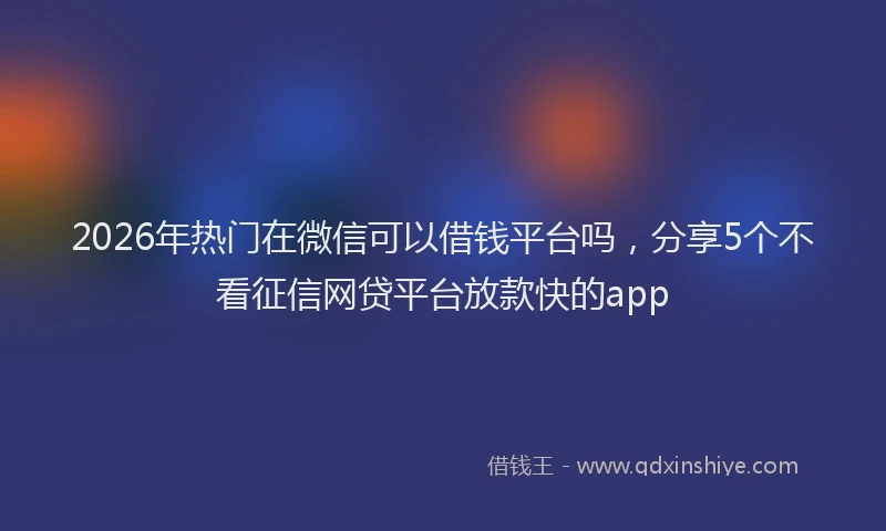 2026年热门在微信可以借钱平台吗，分享5个不看征信网贷平台放款快的app