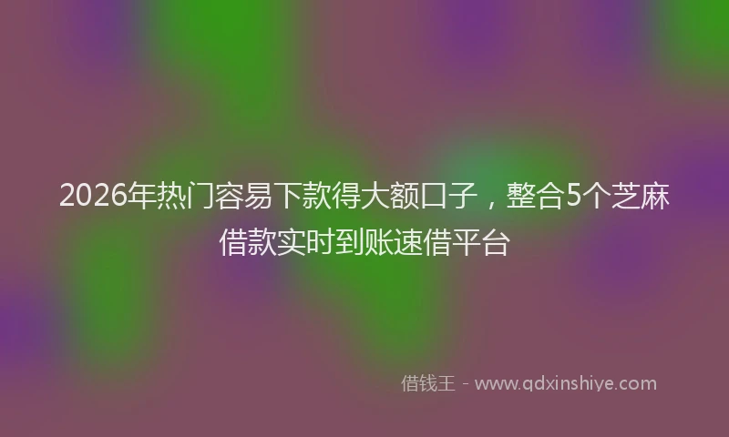 2026年热门容易下款得大额口子，整合5个芝麻借款实时到账速借平台