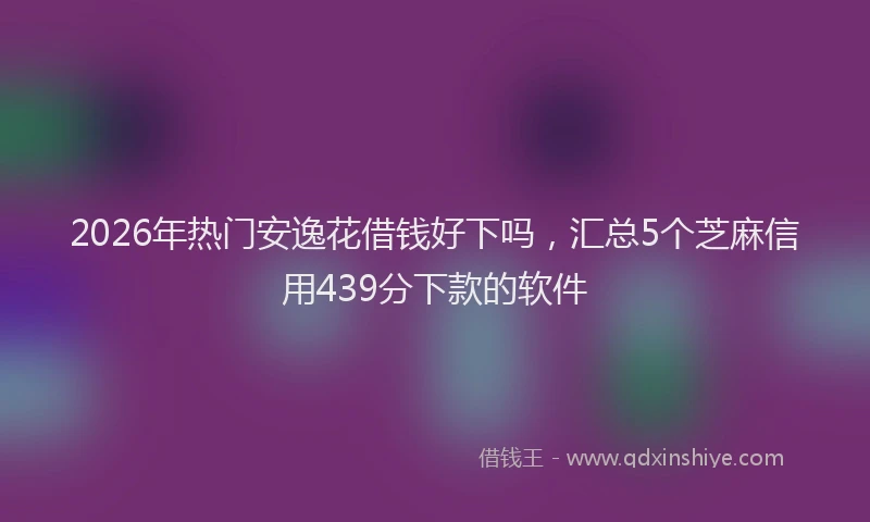 2026年热门安逸花借钱好下吗，汇总5个芝麻信用439分下款的软件