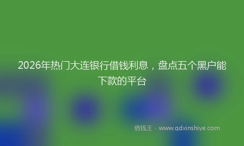 2026年热门大连银行借钱利息，盘点五个黑户能下款的平台
