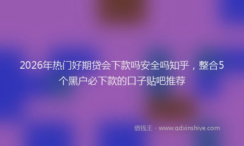 2026年热门好期贷会下款吗安全吗知乎，整合5个黑户必下款的口子贴吧推荐