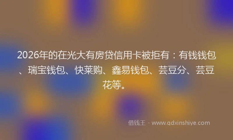2026年的在光大有房贷信用卡被拒有：有钱钱包、瑞宝钱包、快莱购、鑫易钱包、芸豆分、芸豆花等。