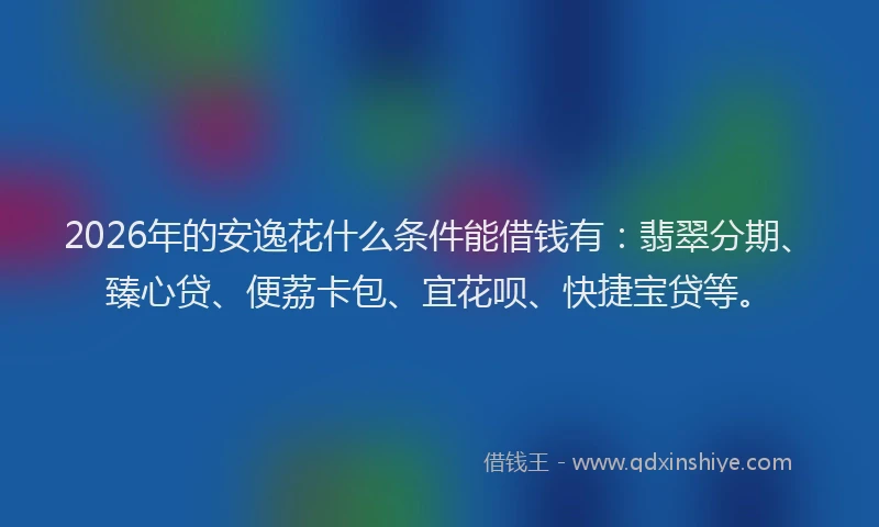2026年的安逸花什么条件能借钱有：翡翠分期、臻心贷、便荔卡包、宜花呗、快捷宝贷等。