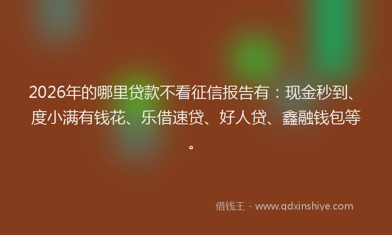 2026年的哪里贷款不看征信报告有：现金秒到、度小满有钱花、乐借速贷、好人贷、鑫融钱包等。