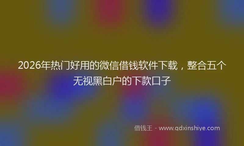 2026年热门好用的微信借钱软件下载，整合五个无视黑白户的下款口子