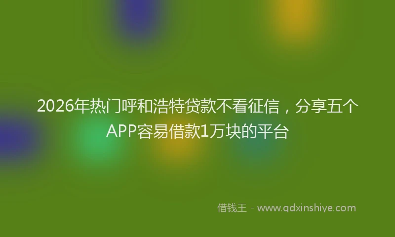 2026年热门呼和浩特贷款不看征信，分享五个APP容易借款1万块的平台