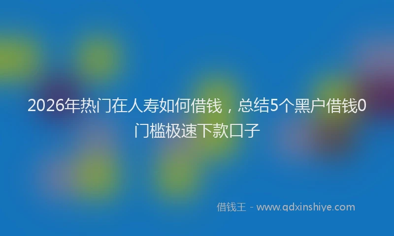 2026年热门在人寿如何借钱，总结5个黑户借钱0门槛极速下款口子