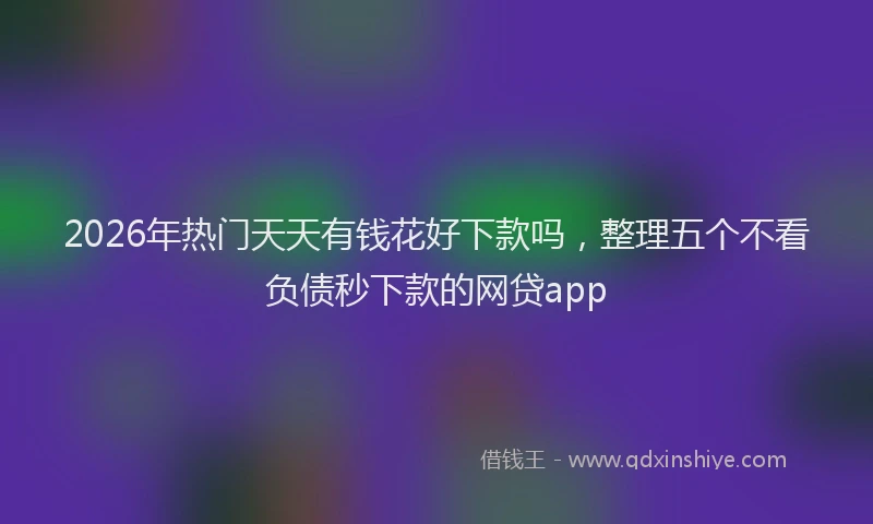 2026年热门天天有钱花好下款吗，整理五个不看负债秒下款的网贷app