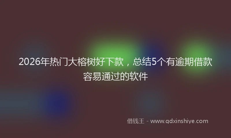 2026年热门大榕树好下款，总结5个有逾期借款容易通过的软件