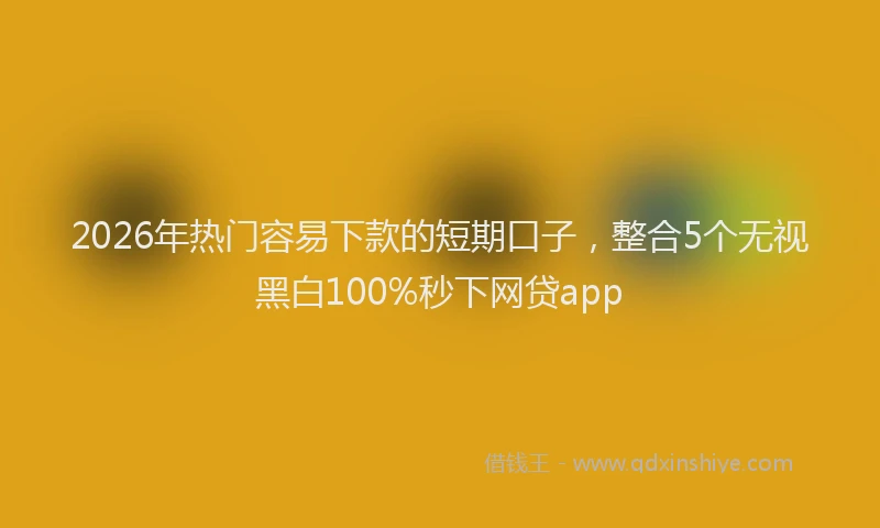 2026年热门容易下款的短期口子，整合5个无视黑白100%秒下网贷app