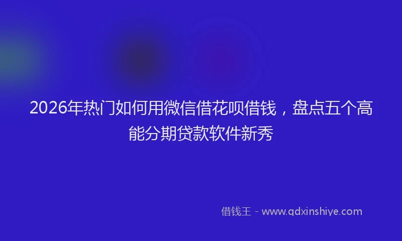 2026年热门如何用微信借花呗借钱，盘点五个高能分期贷款软件新秀